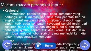 Macam-macam perangkat input :
• Keyboard
Merupakan peralatan input pada komputer yang
berfungsi untuk memasukan data atau perintah berupa
angka, huruf maupun symbol, Keboard disebut juga
papan ketik pada komputer. keyboard sendiri terdiri dari
susunan huruf A s/d Z dan angka 0 s/d 9 dan ada
beberapa symbol seperti titik dua, koma, titik dan lain-
lain, juga terdapat tobol sortcut yang memudahkan kita
untuk mengoperasikan komputer.
• Mouse
Mouse adalah peralatan input pada komputer yang
berfungsi untuk menggerakan pointer pada layar monitor.
 