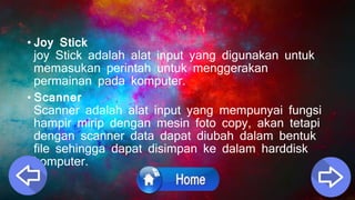 • Joy Stick
joy Stick adalah alat input yang digunakan untuk
memasukan perintah untuk menggerakan
permainan pada komputer.
• Scanner
Scanner adalah alat input yang mempunyai fungsi
hampir mirip dengan mesin foto copy, akan tetapi
dengan scanner data dapat diubah dalam bentuk
file sehingga dapat disimpan ke dalam harddisk
komputer.
 