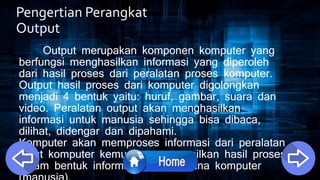 Pengertian Perangkat
Output
Output merupakan komponen komputer yang
berfungsi menghasilkan informasi yang diperoleh
dari hasil proses dari peralatan proses komputer.
Output hasil proses dari komputer digolongkan
menjadi 4 bentuk yaitu: huruf, gambar, suara dan
video. Peralatan output akan menghasilkan
informasi untuk manusia sehingga bisa dibaca,
dilihat, didengar dan dipahami.
Komputer akan memproses informasi dari peralatan
input komputer kemudian menampilkan hasil proses
dalam bentuk informasi ke pengguna komputer
 