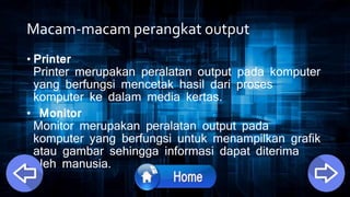 Macam-macam perangkat output
• Printer
Printer merupakan peralatan output pada komputer
yang berfungsi mencetak hasil dari proses
komputer ke dalam media kertas.
• Monitor
Monitor merupakan peralatan output pada
komputer yang berfungsi untuk menampilkan grafik
atau gambar sehingga informasi dapat diterima
oleh manusia.
 