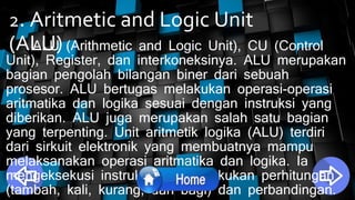 2. Aritmetic and Logic Unit
(ALU)ALU (Arithmetic and Logic Unit), CU (Control
Unit), Register, dan interkoneksinya. ALU merupakan
bagian pengolah bilangan biner dari sebuah
prosesor. ALU bertugas melakukan operasi-operasi
aritmatika dan logika sesuai dengan instruksi yang
diberikan. ALU juga merupakan salah satu bagian
yang terpenting. Unit aritmetik logika (ALU) terdiri
dari sirkuit elektronik yang membuatnya mampu
melaksanakan operasi aritmatika dan logika. Ia
mengeksekusi instruksi dan melakukan perhitungan
(tambah, kali, kurang, dan bagi) dan perbandingan.
 