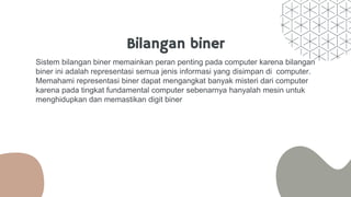 Bilangan biner
Sistem bilangan biner memainkan peran penting pada computer karena bilangan
biner ini adalah representasi semua jenis informasi yang disimpan di computer.
Memahami representasi biner dapat mengangkat banyak misteri dari computer
karena pada tingkat fundamental computer sebenarnya hanyalah mesin untuk
menghidupkan dan memastikan digit biner
 