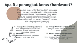 Apa itu perangkat keras (hardware)?
Perangkat keras / Hardware adalah perangkat
computer yang memiliki wujud fisik yang nyata,
dapat disentuh atau dipindahkan, yang dapat
berguna sebagai perangkat masukan (input),
keluaran (output), pemroses (process), memori
dan penyimpanan (storage).
01 Perangkat masukan (input devices)
Jenis-jenis peranti masukan: mouse,
keyboard, scanner, barcode reader,
microphone, joystick
03
02
04
permroses
Perangkat keluaran (output devices)
Peranti penyimpanan sekunder (
secondary device)
Pemroses terdiri atas banyak komponen,
seperti: CPU, RAM, ROM
Jenis-jenis peranti keluaran: layer monitor,
printer, speaker
Jenis-jenis peranti penyimpanan sekunder:
HDD, SSD, Flash drive, dll
 