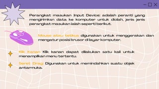Perangkat masukan (Input Device) adalah peranti yang
mengirimksn data ke komputer untuk diolah, jenis jenis
perangkat masukan ialah seperti berikut.
Mouse atau tetikus digunakan untuk menggerakan dan
mengatur posisi krusor di layar komputer.
Klik Kanan Klik kanan dapat dilakukan satu kali untuk
menampilkan menu tertentu.
Seret (Drag) Digunakan untuk memindahkan suatu objek
antarmuka.
 