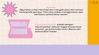 Scanner
Digunakan untuk memindai dan menyalin data dari certas
berisi grafik, gambar, foto atau tulisan menggunakan alat
pembaca optical data reader.
Cara kerja scanner adalah dengan
menempatkan sebuah obyek di atas kaca
scanner, yang kemudian akan dibaca oleh
optical data reader.
 