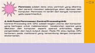 Pemroses adalah data atau perintah yang diterima
dari peranti masukan selanjutnya akan diproses oleh
komputer. Pemroses ini terdiri dari banyak komponen
yaitu seperti berikut.
A. Unit Pusat Pemrosesan (Central Processing Unit)
Central Processing Unit (CPU) adalah bagian utama dari komputer
yang bertugas untuk melaksanakan keseluruhan operasi yang
dilakukan oleh komputer seperti operasi aritmatika, logika,
pengendalian dan input/output dasar. Pada PC atau laptop, CPU
tertanam pada mainboard yang tersambung dengan komponen
eksternal lain.
 