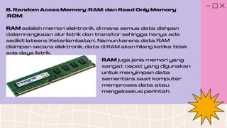 B. Random Acces Memory (RAM) dan Read Only Memory
(ROM)
RAM adalah memori elektronik, di mana semua data dishpan
dalamrangkaian alur listrik dan transitor sehingga hanya ada
sedikit lateens (Keterlambatan). Namun karena data RAM
disimpan secara elektronik, data di RAM akan hilang ketika tidak
ada daya listrik.
RAM juga jenis memori yang
sangat cepat yang digunakan
untuk menyimpan data
sementara saat komputer
memproses data atau
mengeksekusi perintah.
 