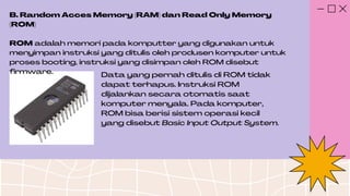 B. Random Acces Memory (RAM) dan Read Only Memory
(ROM)
ROM adalah memori pada komputter yang digunakan untuk
menyimpan instruksi yang ditulis oleh produsen komputer untuk
proses booting, instruksi yang disimpan oleh ROM disebut
firmware. Data yang pernah ditulis di ROM tidak
dapat terhapus. Instruksi ROM
dijalankan secara otomatis saat
komputer menyala. Pada komputer,
ROM bisa berisi sistem operasi kecil
yang disebut Basic Input Output System.
 