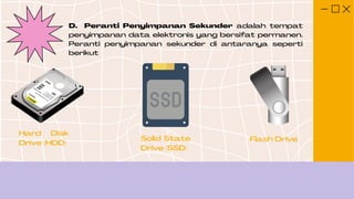 D. Peranti Penyimpanan Sekunder adalah tempat
penyimpanan data elektronis yang bersifat permanen.
Peranti penyimpanan sekunder di antaranya seperti
berikut
Hard Disk
Drive (HDD)
Solid State
Drive (SSD)
Flash Drive
 