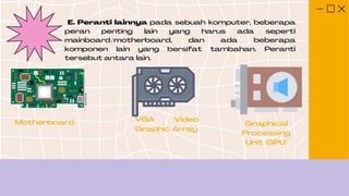 E. Peranti lainnya pada sebuah komputer, beberapa
peran penting lain yang harus ada seperti
mainboard/motherboard, dan ada beberapa
komponen lain yang bersifat tambahan. Peranti
tersebut antara lain.
Motherboard VGA (Video
Graphic Array
Graphical
Processing
Unit (GPU)
 