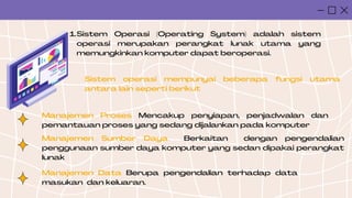 Sistem Operasi (Operating System) adalah sistem
operasi merupakan perangkat lunak utama yang
memungkinkan komputer dapat beroperasi.
1.
Sistem operasi mempunyai beberapa fungsi utama
antara lain seperti berikut
Manajemen Proses Mencakup penyiapan, penjadwalan dan
pemantauan proses yang sedang dijalankan pada komputer
Manajemen Sumber Daya Berkaitan dengan pengendalian
penggunaan sumber daya komputer yang sedan dipakai perangkat
lunak
Manajemen Data Berupa pengendalian terhadap data
masukan dan keluaran.
 