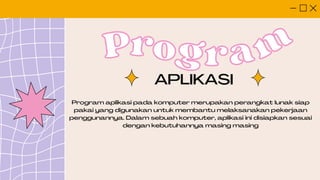 Pro
Program
gram
Program aplikasi pada komputer merupakan perangkat lunak siap
pakai yang digunakan untuk membantu melaksanakan pekerjaan
penggunannya. Dalam sebuah komputer, aplikasi ini disiapkan sesuai
dengan kebutuhannya masing masing
APLIKASI
 