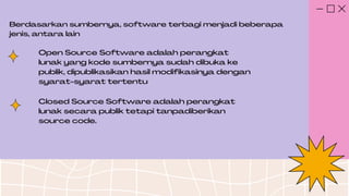 Berdasarkan sumbernya, software terbagi menjadi beberapa
jenis, antara lain
Open Source Software adalah perangkat
lunak yang kode sumbernya sudah dibuka ke
publik, dipublikasikan hasil modifikasinya dengan
syarat-syarat tertentu
Closed Source Software adalah perangkat
lunak secara publik tetapi tanpadiberikan
source code.
 