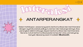 Inter
Interaksi
aksi
Dalam kehidupan, seseorang perlu berkomunikasi dan berinteraksi
dengan ayah,ibu,kakak,adik,guru,teman dan keluarga lainnya. Dua
perangkat elektronik juga dapat berkomunikasi dan berinteraksi.
Sarana nutuk berkomunikasi pada komputer atau ponsel yang
banyak dipasang saat ini adalah Bluetooth.
ANTARPERANGKAT
 