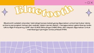 Bluetooth adalah standar teknologi tanpa kabel yang digunakan untuk bertukar data
antara perangkat tetap dan aeluler dalam jarak dekat menggunakan gelombang radio
Ultra High Frequency (UHF) dari 2,402 GHz pinga 2,480 GHz, dan dapat digunakan untuk
membangun jaringan area pribadi (PAN)
Blue
Bluetooth
tooth
 