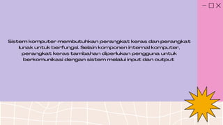 Sistem komputer membutuhkan perangkat keras dan perangkat
lunak untuk berfungsi. Selain komponen internal komputer,
perangkat keras tambahan diperlukan pengguna untuk
berkomunikasi dengan sistem melalui input dan output
 