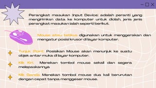 Perangkat masukan (Input Device) adalah peranti yang
mengirimksn data ke komputer untuk diolah, jenis jenis
perangkat masukan ialah seperti berikut.
Mouse atau tetikus digunakan untuk menggerakan dan
mengatur posisi krusor di layar komputer.
Tunjuk (Point) Posisikan Mouse akan menunjuk ke suatu
objek antar muka di layar komputer.
Klik Kiri. Menekan tombol mouse sekali dan segera
melepaskannya
Klik Ganda Menekan tombol mouse dua kali berurutan
dengan cepat tanpa menggeser mouse.
 