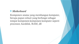  Motherboard
Komponen utama yang membangun komputer,
berupa papan sirkuit yang berfungsi sebagai
tempat komponen-komponen komputer seperti
processor, harddisk, RAM, dll
 