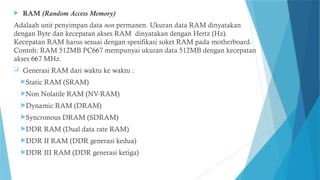  RAM (Random Access Memory)
Adalaah unit penyimpan data non permanen. Ukuran data RAM dinyatakan
dengan Byte dan kecepatan akses RAM dinyatakan dengan Hertz (Hz).
Kecepatan RAM harus sesuai dengan spesifikasi soket RAM pada motherboard.
Contoh: RAM 512MB PC667 mempunyai ukuran data 512MB dengan kecepatan
akses 667 MHz.
 Generasi RAM dari waktu ke waktu :
Static RAM (SRAM)
Non Nolatile RAM (NV-RAM)
Dynamic RAM (DRAM)
Syncronous DRAM (SDRAM)
DDR RAM (Dual data rate RAM)
DDR II RAM (DDR generasi kedua)
DDR III RAM (DDR generasi ketiga)
 