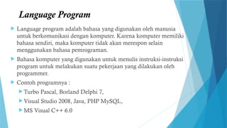 Language Program
 Language program adalah bahasa yang digunakan oleh manusia
untuk berkomunikasi dengan komputer. Karena komputer memiliki
bahasa sendiri, maka komputer tidak akan merespon selain
menggunakan bahasa pemrograman.
 Bahasa komputer yang digunakan untuk menulis instruksi-instruksi
program untuk melakukan suatu pekerjaan yang dilakukan oleh
programmer.
 Contoh programnya :
 Turbo Pascal, Borland Delphi 7,
 Visual Studio 2008, Java, PHP MySQL,
 MS Visual C++ 6.0
 
