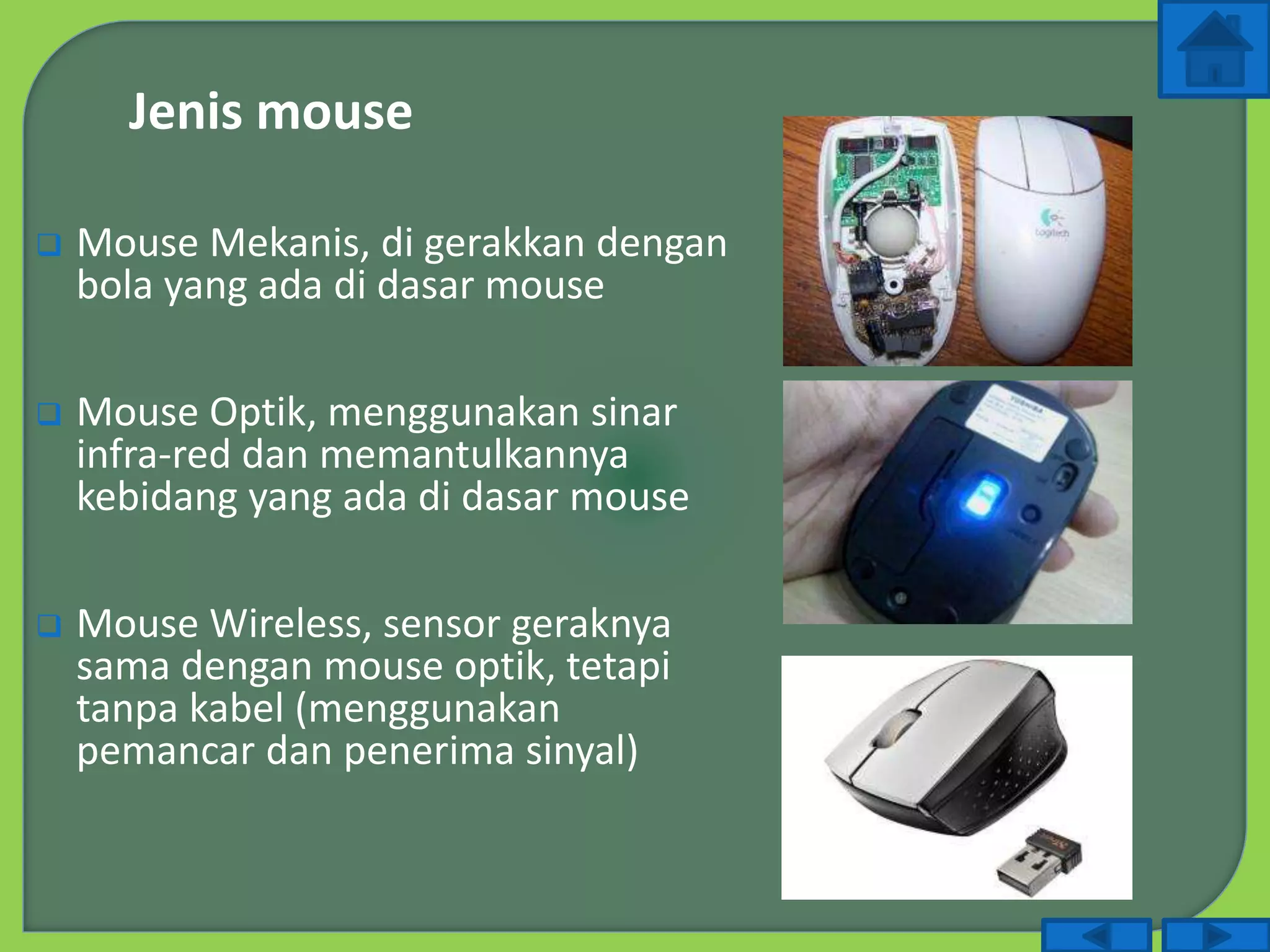  Mouse Mekanis, di gerakkan dengan
bola yang ada di dasar mouse
 Mouse Optik, menggunakan sinar
infra-red dan memantulkannya
kebidang yang ada di dasar mouse
 Mouse Wireless, sensor geraknya
sama dengan mouse optik, tetapi
tanpa kabel (menggunakan
pemancar dan penerima sinyal)
Jenis mouse
 