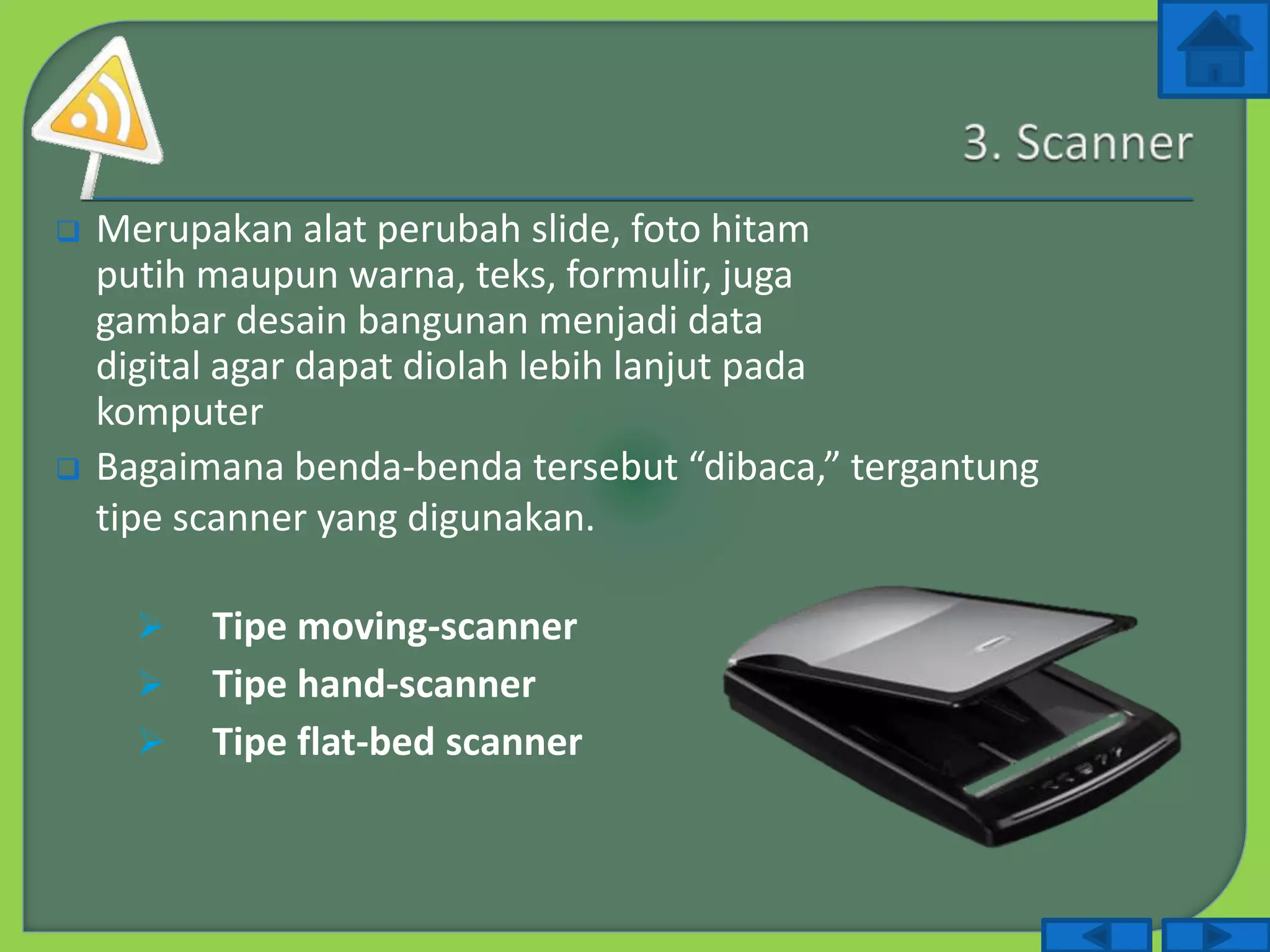  Merupakan alat perubah slide, foto hitam
putih maupun warna, teks, formulir, juga
gambar desain bangunan menjadi data
digital agar dapat diolah lebih lanjut pada
komputer
 Bagaimana benda-benda tersebut “dibaca,” tergantung
tipe scanner yang digunakan.
 Tipe moving-scanner
 Tipe hand-scanner
 Tipe flat-bed scanner
 
