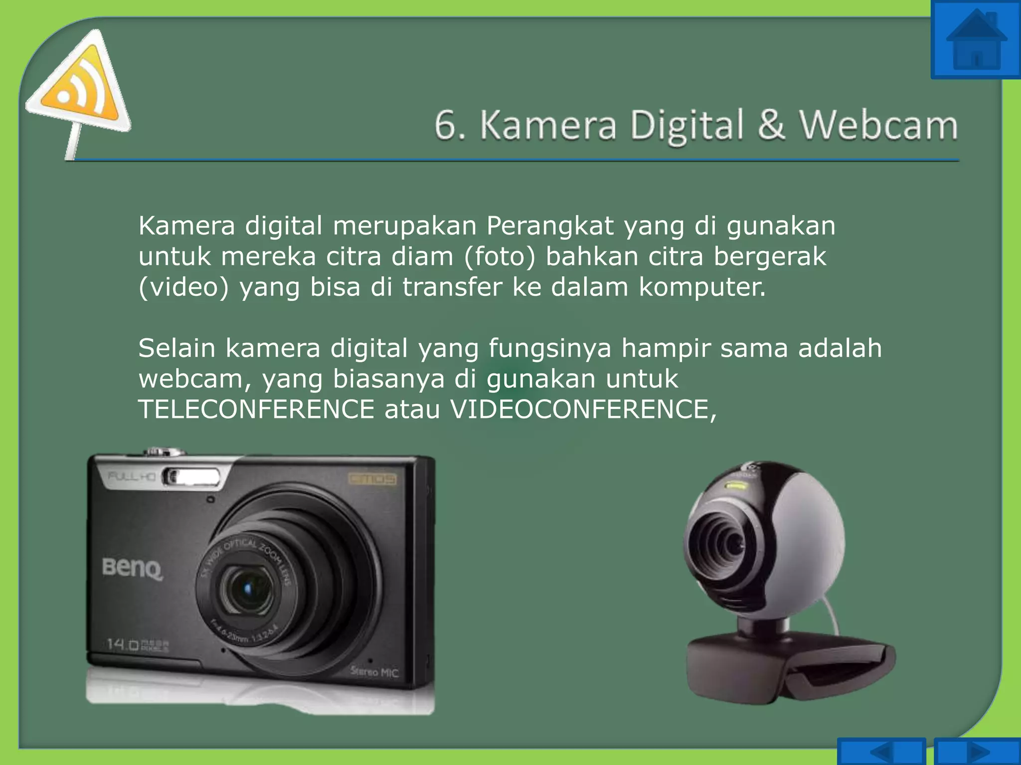 Kamera digital merupakan Perangkat yang di gunakan
untuk mereka citra diam (foto) bahkan citra bergerak
(video) yang bisa di transfer ke dalam komputer.
Selain kamera digital yang fungsinya hampir sama adalah
webcam, yang biasanya di gunakan untuk
TELECONFERENCE atau VIDEOCONFERENCE,
 