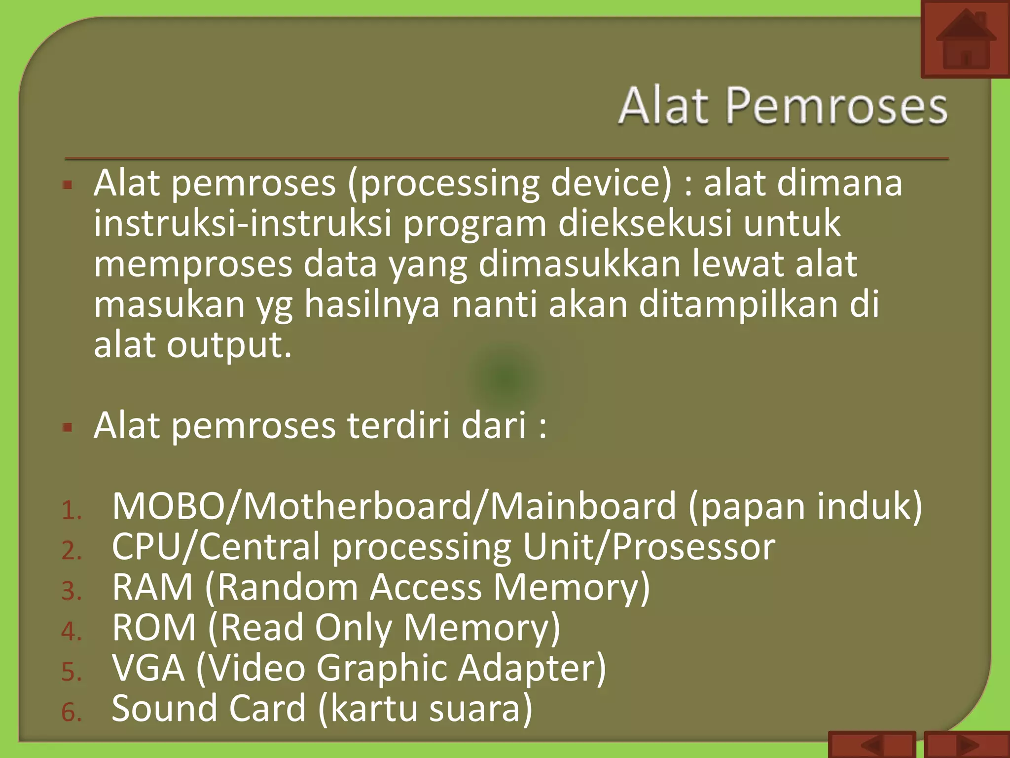  Alat pemroses (processing device) : alat dimana
instruksi-instruksi program dieksekusi untuk
memproses data yang dimasukkan lewat alat
masukan yg hasilnya nanti akan ditampilkan di
alat output.
 Alat pemroses terdiri dari :
1. MOBO/Motherboard/Mainboard (papan induk)
2. CPU/Central processing Unit/Prosessor
3. RAM (Random Access Memory)
4. ROM (Read Only Memory)
5. VGA (Video Graphic Adapter)
6. Sound Card (kartu suara)
 