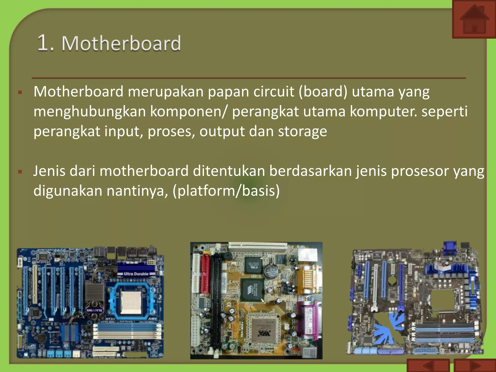  Motherboard merupakan papan circuit (board) utama yang
menghubungkan komponen/ perangkat utama komputer. seperti
perangkat input, proses, output dan storage
 Jenis dari motherboard ditentukan berdasarkan jenis prosesor yang
digunakan nantinya, (platform/basis)
 