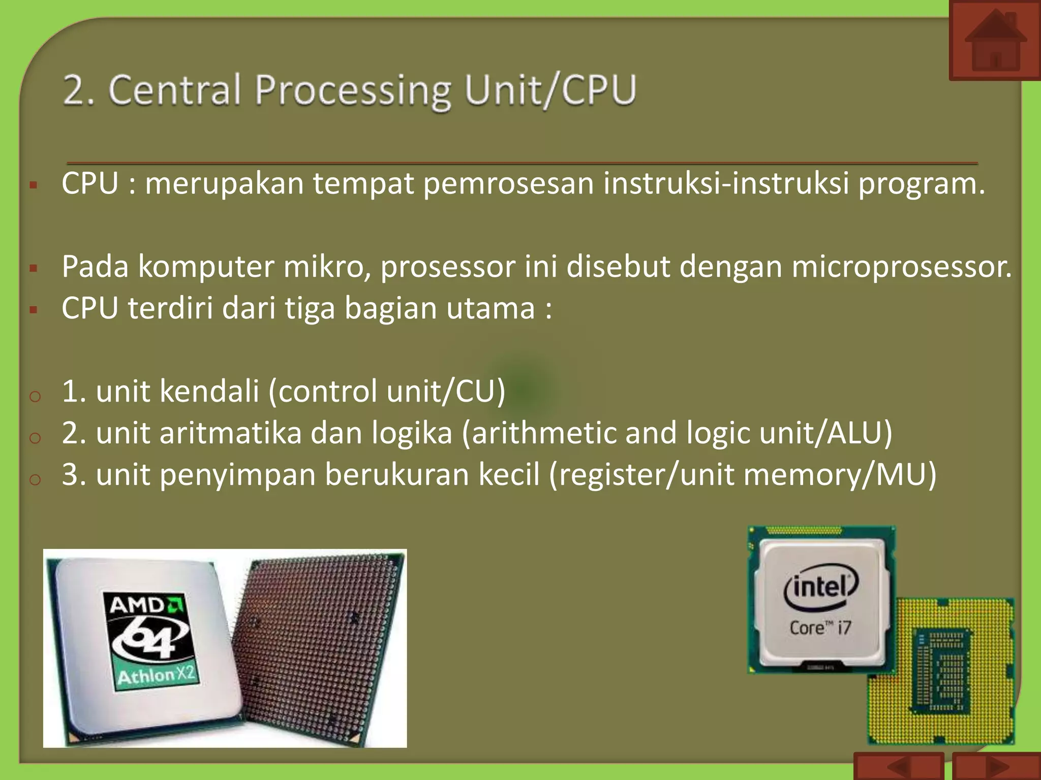  CPU : merupakan tempat pemrosesan instruksi-instruksi program.
 Pada komputer mikro, prosessor ini disebut dengan microprosessor.
 CPU terdiri dari tiga bagian utama :
o 1. unit kendali (control unit/CU)
o 2. unit aritmatika dan logika (arithmetic and logic unit/ALU)
o 3. unit penyimpan berukuran kecil (register/unit memory/MU)
 