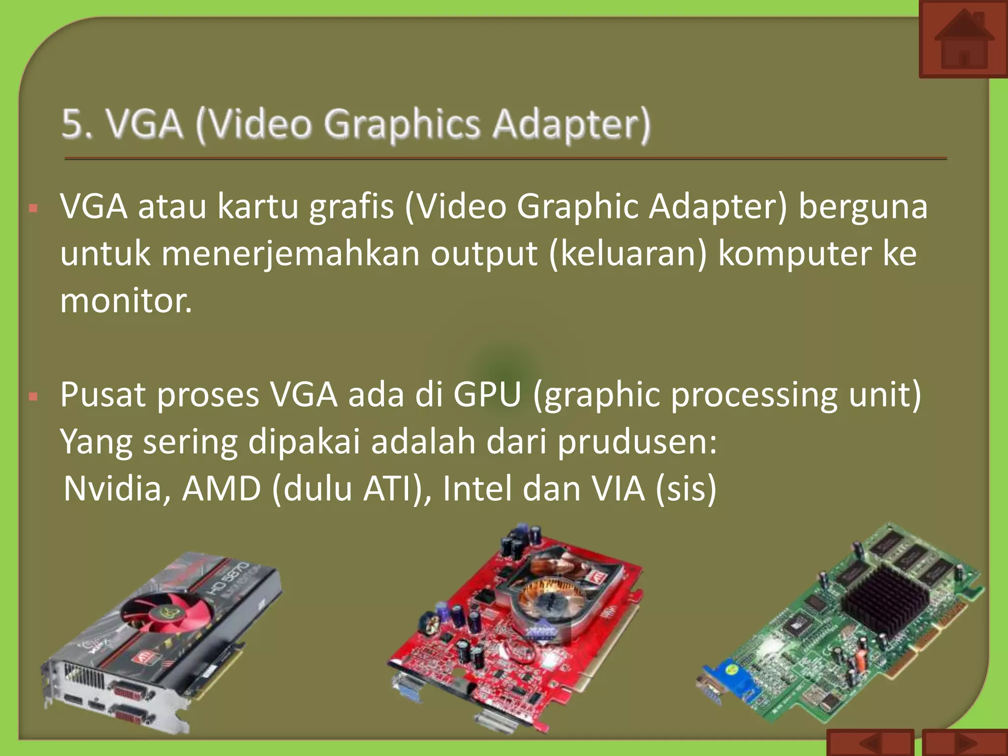  VGA atau kartu grafis (Video Graphic Adapter) berguna
untuk menerjemahkan output (keluaran) komputer ke
monitor.
 Pusat proses VGA ada di GPU (graphic processing unit)
Yang sering dipakai adalah dari prudusen:
Nvidia, AMD (dulu ATI), Intel dan VIA (sis)
 