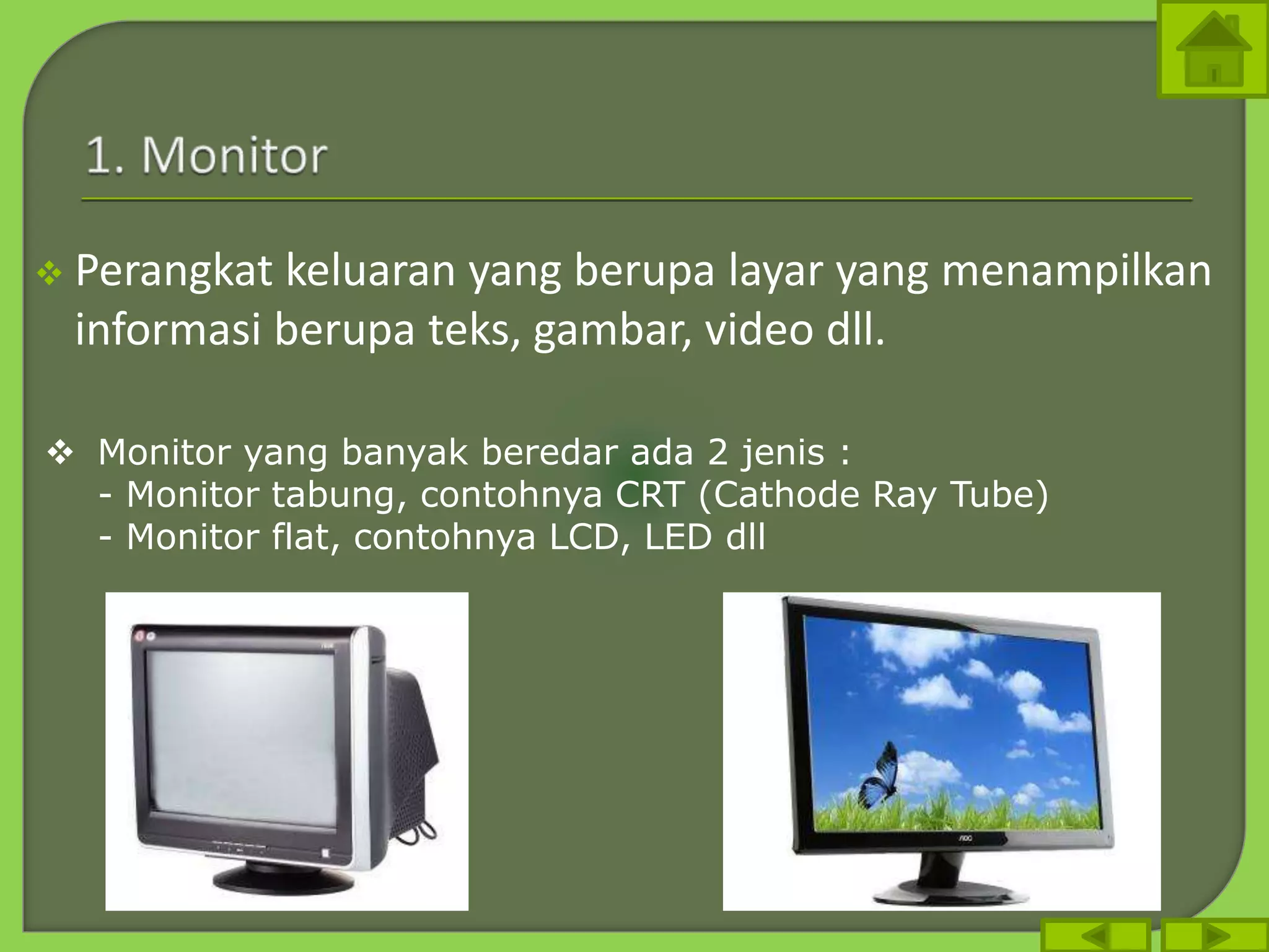  Perangkat keluaran yang berupa layar yang menampilkan
informasi berupa teks, gambar, video dll.
 Monitor yang banyak beredar ada 2 jenis :
- Monitor tabung, contohnya CRT (Cathode Ray Tube)
- Monitor flat, contohnya LCD, LED dll
 