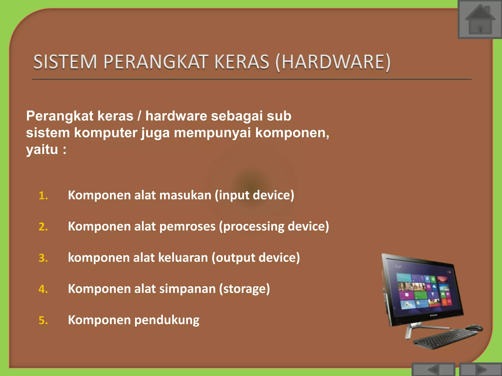 1. Komponen alat masukan (input device)
2. Komponen alat pemroses (processing device)
3. komponen alat keluaran (output device)
4. Komponen alat simpanan (storage)
5. Komponen pendukung
Perangkat keras / hardware sebagai sub
sistem komputer juga mempunyai komponen,
yaitu :
 