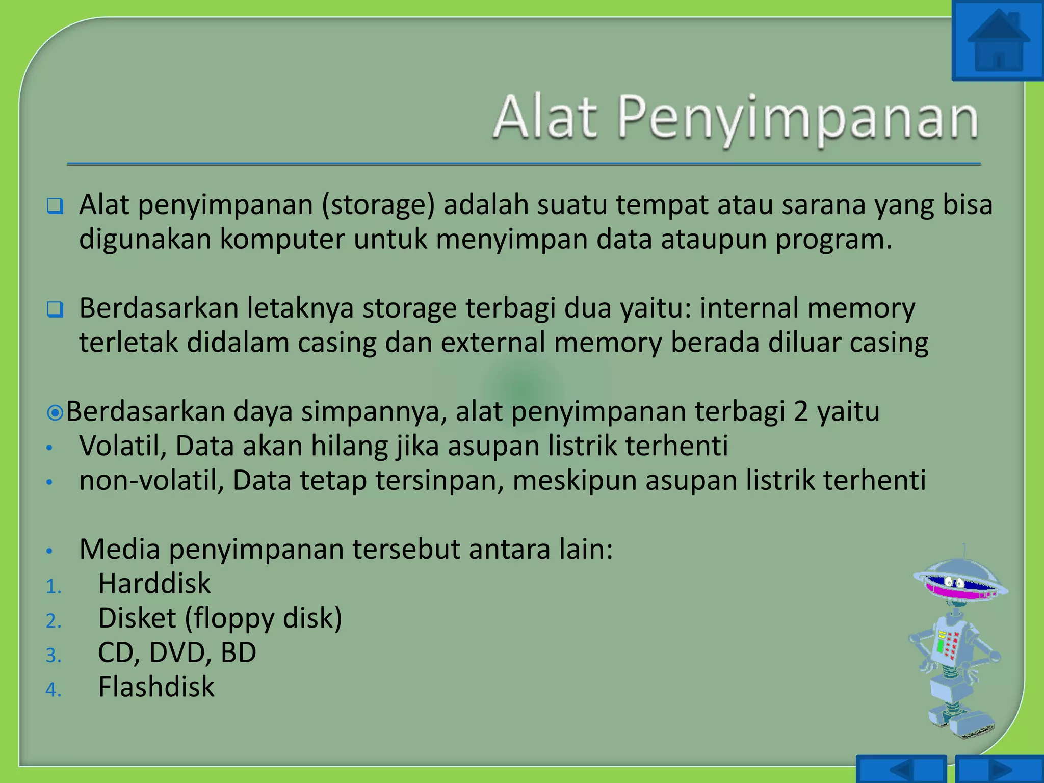  Alat penyimpanan (storage) adalah suatu tempat atau sarana yang bisa
digunakan komputer untuk menyimpan data ataupun program.
 Berdasarkan letaknya storage terbagi dua yaitu: internal memory
terletak didalam casing dan external memory berada diluar casing
Berdasarkan daya simpannya, alat penyimpanan terbagi 2 yaitu
• Volatil, Data akan hilang jika asupan listrik terhenti
• non-volatil, Data tetap tersinpan, meskipun asupan listrik terhenti
• Media penyimpanan tersebut antara lain:
1. Harddisk
2. Disket (floppy disk)
3. CD, DVD, BD
4. Flashdisk
 