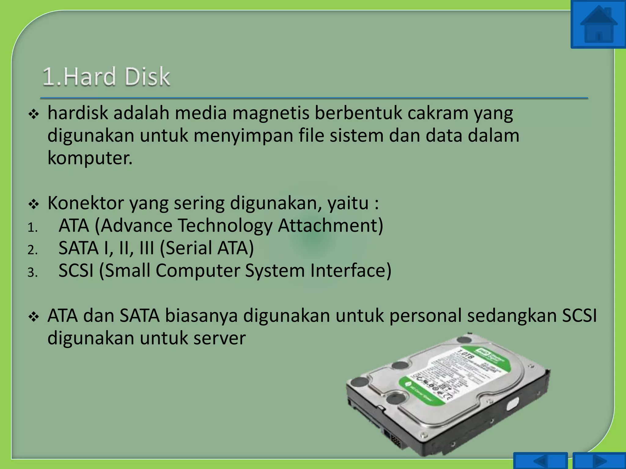  hardisk adalah media magnetis berbentuk cakram yang
digunakan untuk menyimpan file sistem dan data dalam
komputer.
 Konektor yang sering digunakan, yaitu :
1. ATA (Advance Technology Attachment)
2. SATA I, II, III (Serial ATA)
3. SCSI (Small Computer System Interface)
 ATA dan SATA biasanya digunakan untuk personal sedangkan SCSI
digunakan untuk server
 