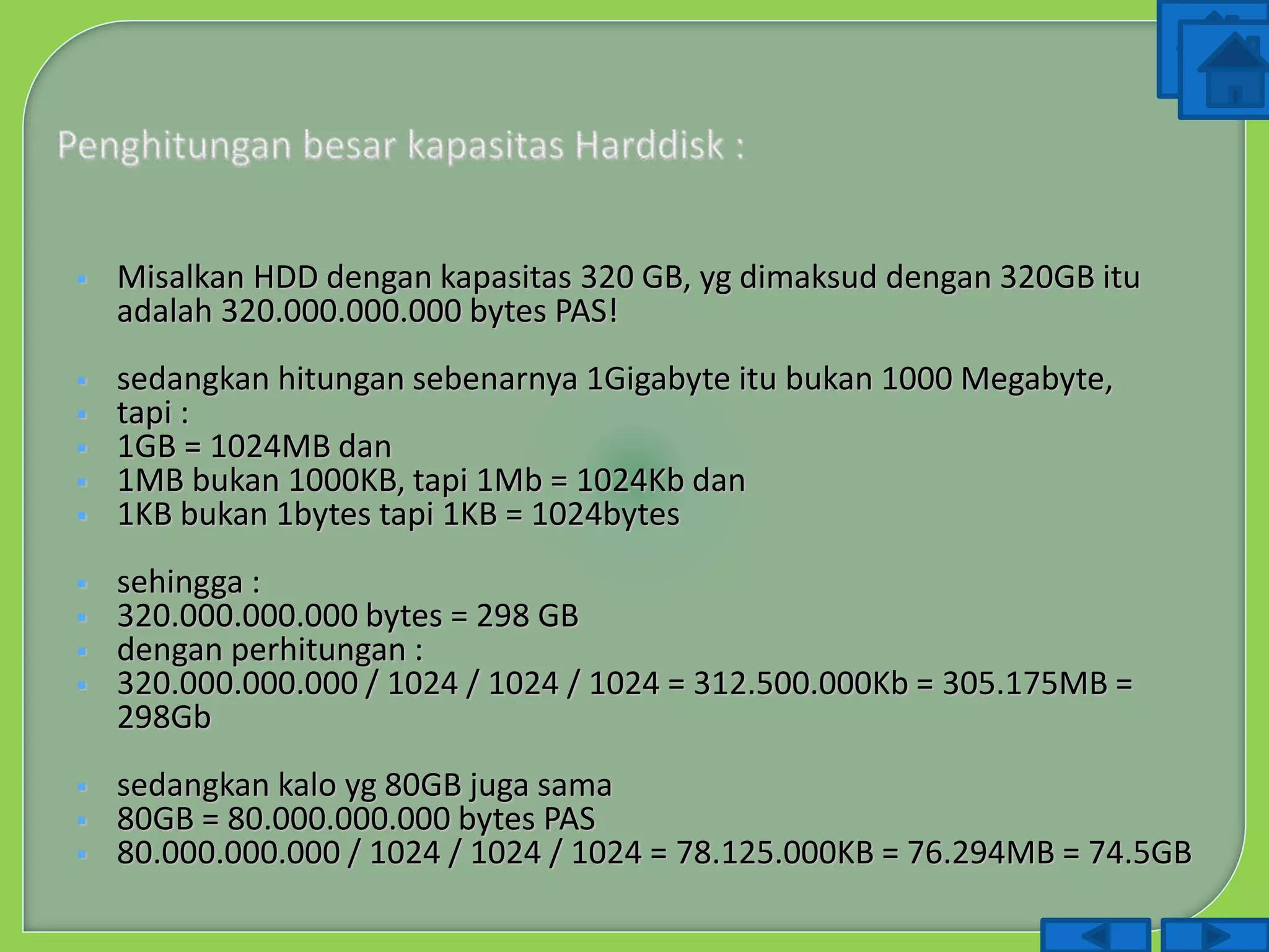  Misalkan HDD dengan kapasitas 320 GB, yg dimaksud dengan 320GB itu
adalah 320.000.000.000 bytes PAS!
 sedangkan hitungan sebenarnya 1Gigabyte itu bukan 1000 Megabyte,
 tapi :
 1GB = 1024MB dan
 1MB bukan 1000KB, tapi 1Mb = 1024Kb dan
 1KB bukan 1bytes tapi 1KB = 1024bytes
 sehingga :
 320.000.000.000 bytes = 298 GB
 dengan perhitungan :
 320.000.000.000 / 1024 / 1024 / 1024 = 312.500.000Kb = 305.175MB =
298Gb
 sedangkan kalo yg 80GB juga sama
 80GB = 80.000.000.000 bytes PAS
 80.000.000.000 / 1024 / 1024 / 1024 = 78.125.000KB = 76.294MB = 74.5GB
 