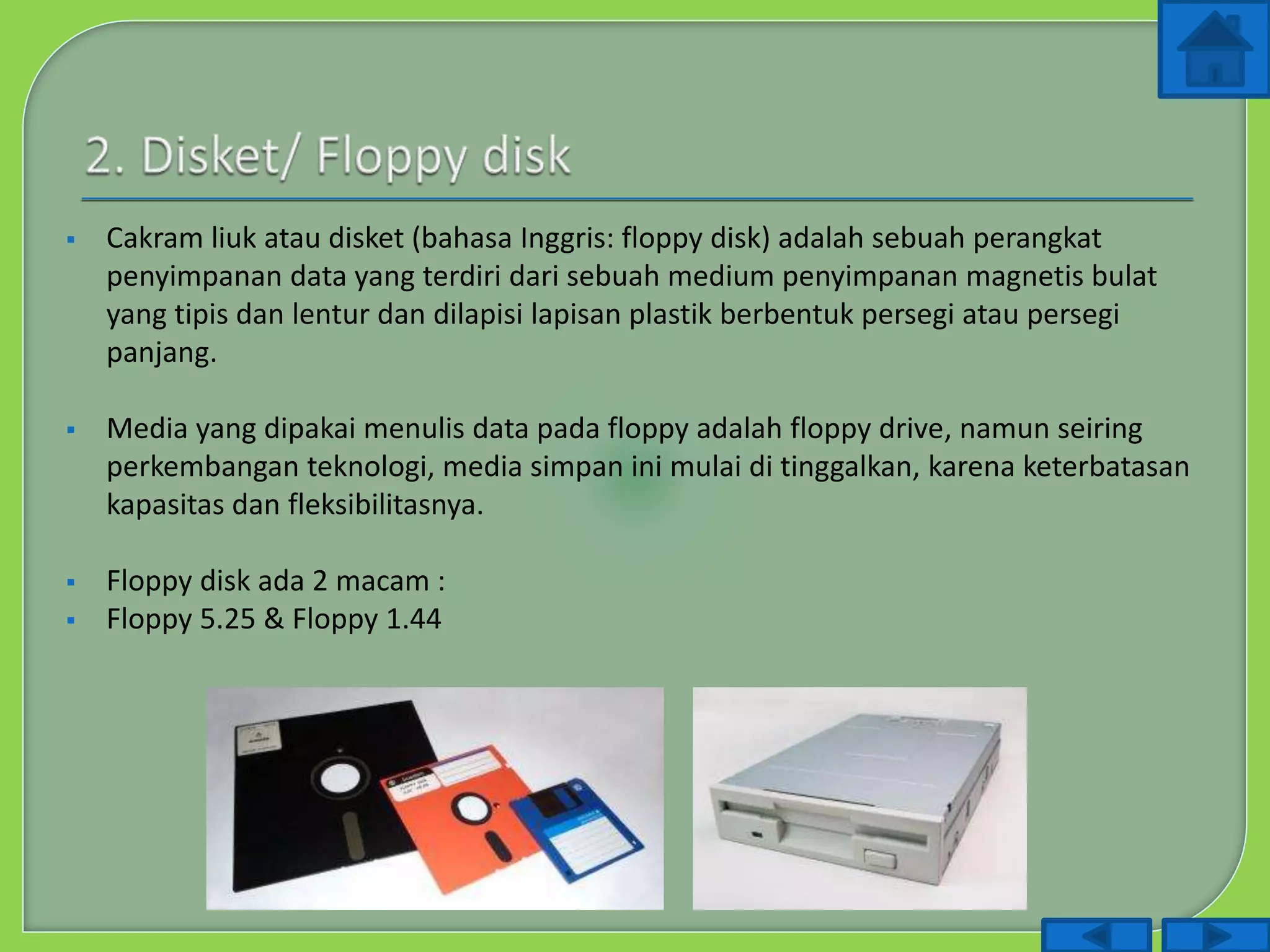  Cakram liuk atau disket (bahasa Inggris: floppy disk) adalah sebuah perangkat
penyimpanan data yang terdiri dari sebuah medium penyimpanan magnetis bulat
yang tipis dan lentur dan dilapisi lapisan plastik berbentuk persegi atau persegi
panjang.
 Media yang dipakai menulis data pada floppy adalah floppy drive, namun seiring
perkembangan teknologi, media simpan ini mulai di tinggalkan, karena keterbatasan
kapasitas dan fleksibilitasnya.
 Floppy disk ada 2 macam :
 Floppy 5.25 & Floppy 1.44
 