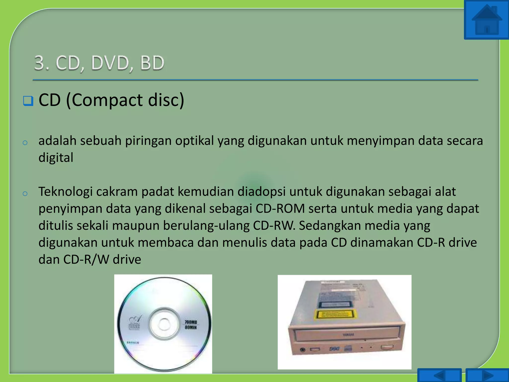  CD (Compact disc)
o adalah sebuah piringan optikal yang digunakan untuk menyimpan data secara
digital
o Teknologi cakram padat kemudian diadopsi untuk digunakan sebagai alat
penyimpan data yang dikenal sebagai CD-ROM serta untuk media yang dapat
ditulis sekali maupun berulang-ulang CD-RW. Sedangkan media yang
digunakan untuk membaca dan menulis data pada CD dinamakan CD-R drive
dan CD-R/W drive
 
