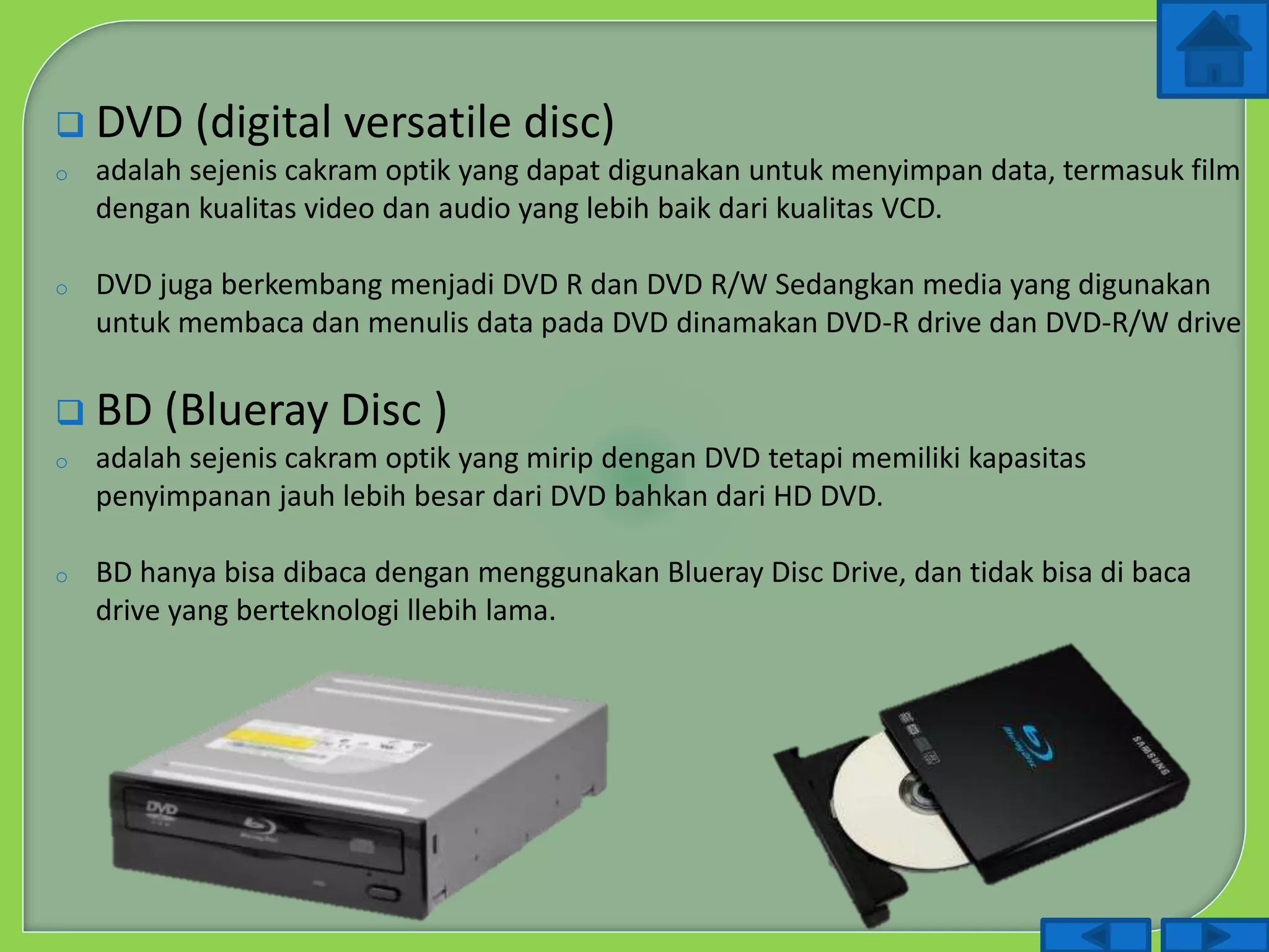  DVD (digital versatile disc)
o adalah sejenis cakram optik yang dapat digunakan untuk menyimpan data, termasuk film
dengan kualitas video dan audio yang lebih baik dari kualitas VCD.
o DVD juga berkembang menjadi DVD R dan DVD R/W Sedangkan media yang digunakan
untuk membaca dan menulis data pada DVD dinamakan DVD-R drive dan DVD-R/W drive
 BD (Blueray Disc )
o adalah sejenis cakram optik yang mirip dengan DVD tetapi memiliki kapasitas
penyimpanan jauh lebih besar dari DVD bahkan dari HD DVD.
o BD hanya bisa dibaca dengan menggunakan Blueray Disc Drive, dan tidak bisa di baca
drive yang berteknologi llebih lama.
 