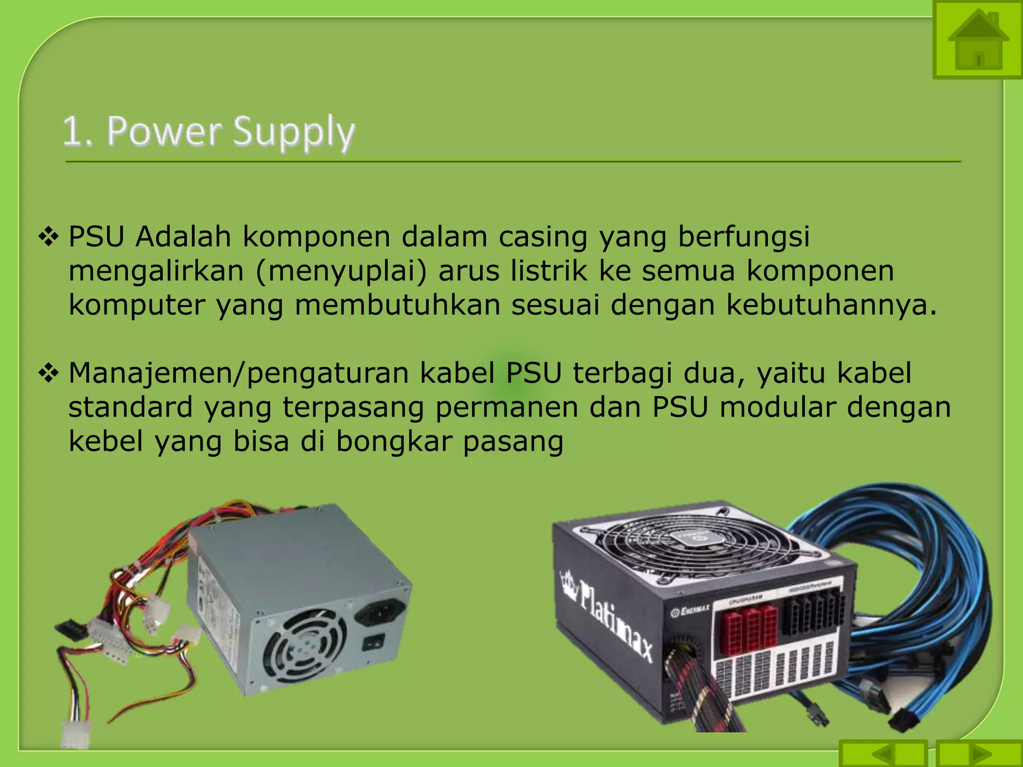  PSU Adalah komponen dalam casing yang berfungsi
mengalirkan (menyuplai) arus listrik ke semua komponen
komputer yang membutuhkan sesuai dengan kebutuhannya.
 Manajemen/pengaturan kabel PSU terbagi dua, yaitu kabel
standard yang terpasang permanen dan PSU modular dengan
kebel yang bisa di bongkar pasang
 