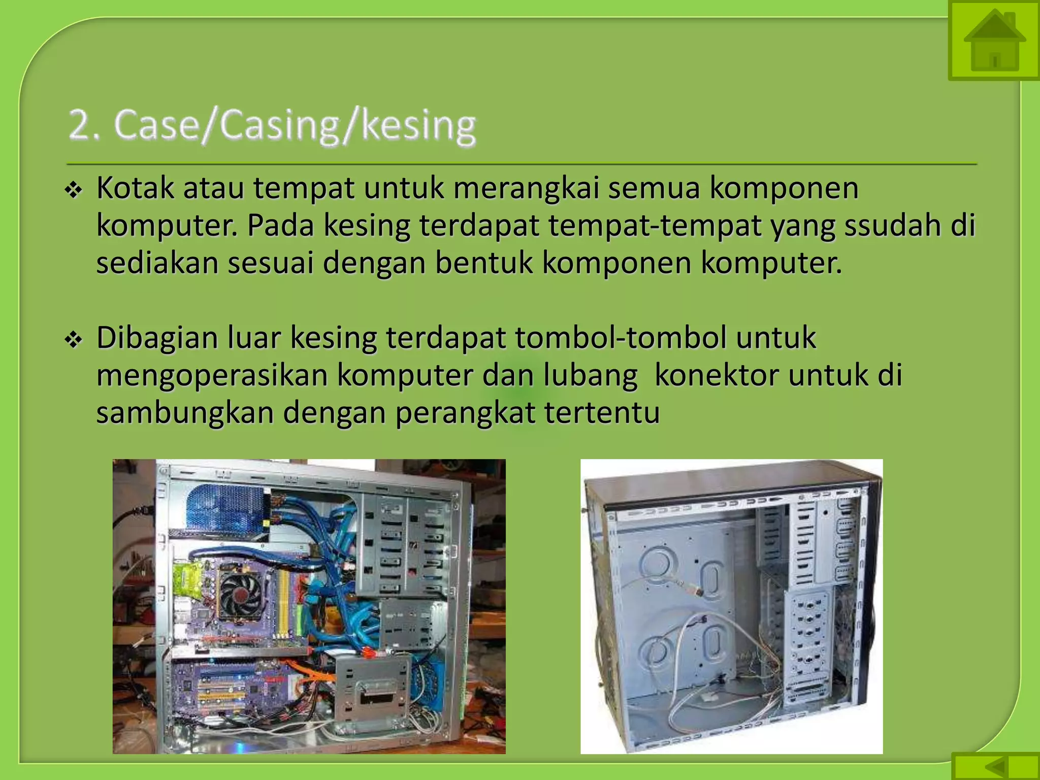  Kotak atau tempat untuk merangkai semua komponen
komputer. Pada kesing terdapat tempat-tempat yang ssudah di
sediakan sesuai dengan bentuk komponen komputer.
 Dibagian luar kesing terdapat tombol-tombol untuk
mengoperasikan komputer dan lubang konektor untuk di
sambungkan dengan perangkat tertentu
 