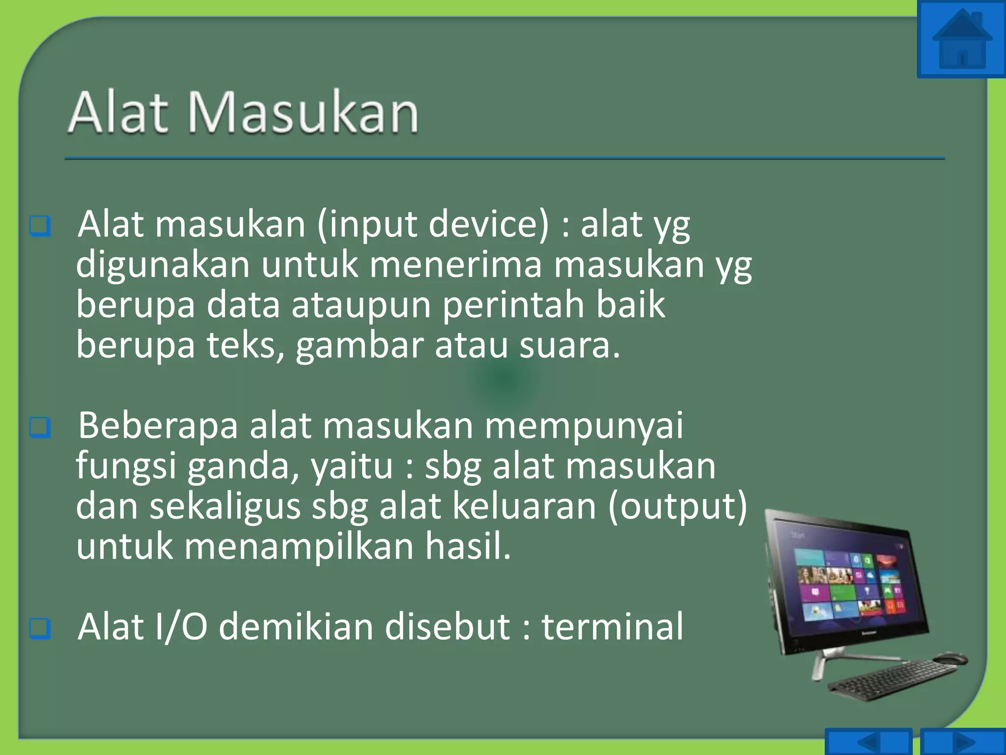  Alat masukan (input device) : alat yg
digunakan untuk menerima masukan yg
berupa data ataupun perintah baik
berupa teks, gambar atau suara.
 Beberapa alat masukan mempunyai
fungsi ganda, yaitu : sbg alat masukan
dan sekaligus sbg alat keluaran (output)
untuk menampilkan hasil.
 Alat I/O demikian disebut : terminal
 