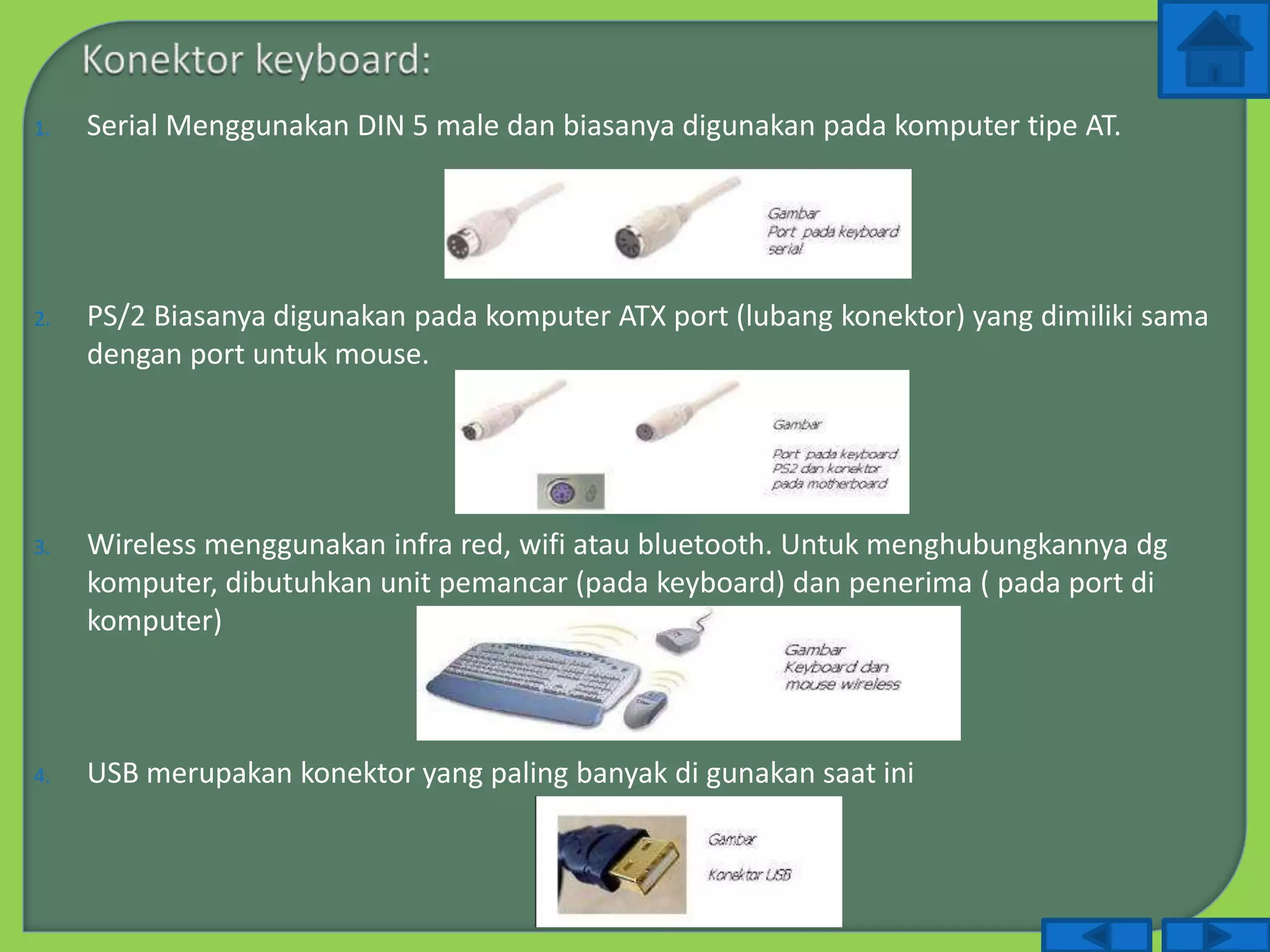 1. Serial Menggunakan DIN 5 male dan biasanya digunakan pada komputer tipe AT.
2. PS/2 Biasanya digunakan pada komputer ATX port (lubang konektor) yang dimiliki sama
dengan port untuk mouse.
3. Wireless menggunakan infra red, wifi atau bluetooth. Untuk menghubungkannya dg
komputer, dibutuhkan unit pemancar (pada keyboard) dan penerima ( pada port di
komputer)
4. USB merupakan konektor yang paling banyak di gunakan saat ini
 