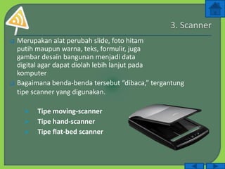  Merupakan alat perubah slide, foto hitam
putih maupun warna, teks, formulir, juga
gambar desain bangunan menjadi data
digital agar dapat diolah lebih lanjut pada
komputer
 Bagaimana benda-benda tersebut “dibaca,” tergantung
tipe scanner yang digunakan.
 Tipe moving-scanner
 Tipe hand-scanner
 Tipe flat-bed scanner
 