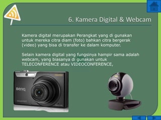 Kamera digital merupakan Perangkat yang di gunakan
untuk mereka citra diam (foto) bahkan citra bergerak
(video) yang bisa di transfer ke dalam komputer.
Selain kamera digital yang fungsinya hampir sama adalah
webcam, yang biasanya di gunakan untuk
TELECONFERENCE atau VIDEOCONFERENCE,
 