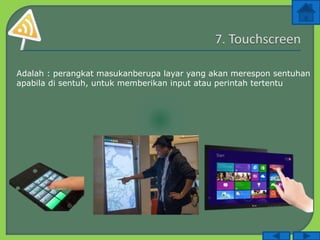 Adalah : perangkat masukanberupa layar yang akan merespon sentuhan
apabila di sentuh, untuk memberikan input atau perintah tertentu
 