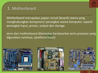  Motherboard merupakan papan circuit (board) utama yang
menghubungkan komponen/ perangkat utama komputer. seperti
perangkat input, proses, output dan storage
 Jenis dari motherboard ditentukan berdasarkan jenis prosesor yang
digunakan nantinya, (platform/basis)
 