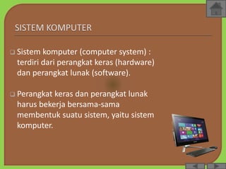  Sistem komputer (computer system) :
terdiri dari perangkat keras (hardware)
dan perangkat lunak (software).
 Perangkat keras dan perangkat lunak
harus bekerja bersama-sama
membentuk suatu sistem, yaitu sistem
komputer.
 
