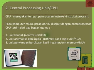  CPU : merupakan tempat pemrosesan instruksi-instruksi program.
 Pada komputer mikro, prosessor ini disebut dengan microprosessor.
 CPU terdiri dari tiga bagian utama :
o 1. unit kendali (control unit/CU)
o 2. unit aritmatika dan logika (arithmetic and logic unit/ALU)
o 3. unit penyimpan berukuran kecil (register/unit memory/MU)
 