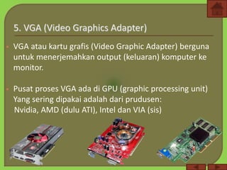  VGA atau kartu grafis (Video Graphic Adapter) berguna
untuk menerjemahkan output (keluaran) komputer ke
monitor.
 Pusat proses VGA ada di GPU (graphic processing unit)
Yang sering dipakai adalah dari prudusen:
Nvidia, AMD (dulu ATI), Intel dan VIA (sis)
 